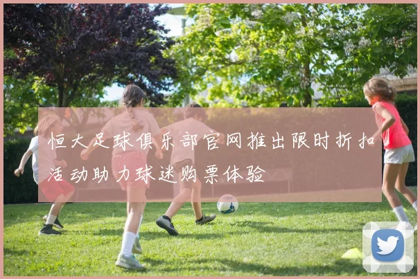 恒大足球俱乐部官网推出限时折扣活动助力球迷购票体验