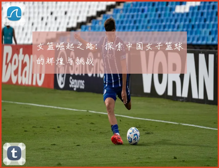女篮崛起之路：探索中国女子篮球的辉煌与挑战
