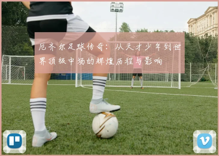 厄齐尔足球传奇：从天才少年到世界顶级中场的辉煌历程与影响